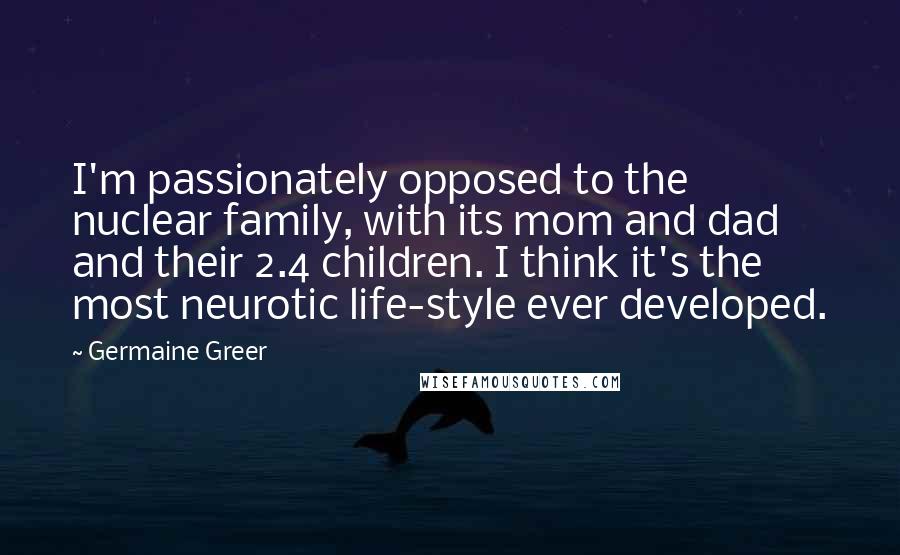 Germaine Greer Quotes: I'm passionately opposed to the nuclear family, with its mom and dad and their 2.4 children. I think it's the most neurotic life-style ever developed.