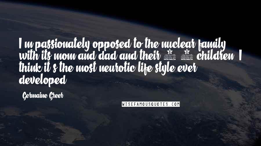 Germaine Greer Quotes: I'm passionately opposed to the nuclear family, with its mom and dad and their 2.4 children. I think it's the most neurotic life-style ever developed.