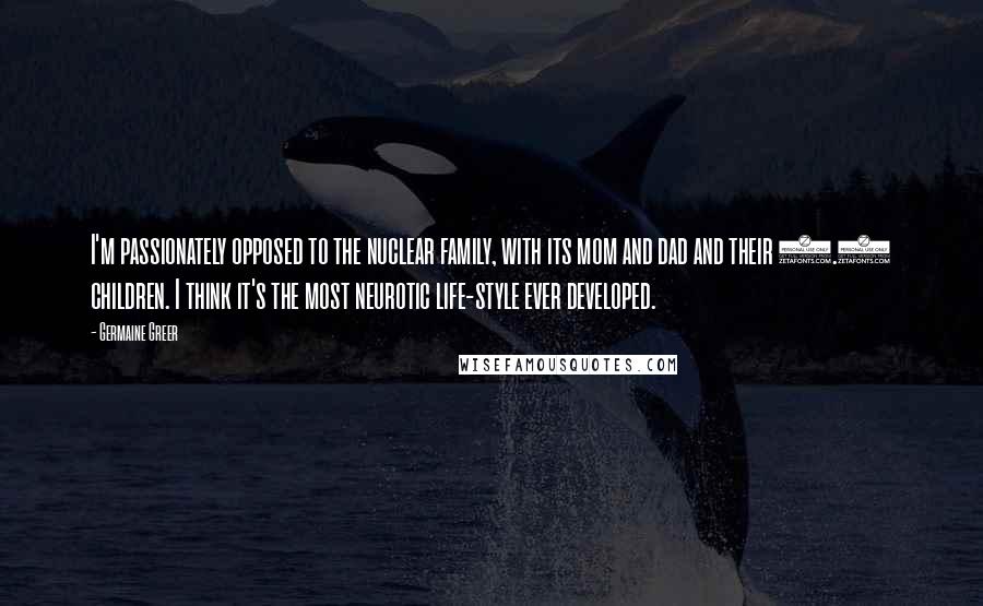 Germaine Greer Quotes: I'm passionately opposed to the nuclear family, with its mom and dad and their 2.4 children. I think it's the most neurotic life-style ever developed.