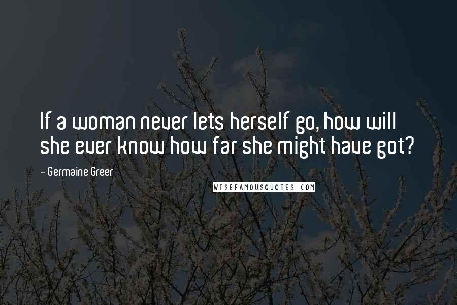 Germaine Greer Quotes: If a woman never lets herself go, how will she ever know how far she might have got?