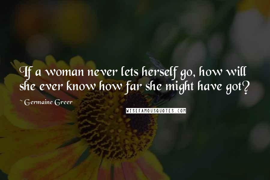 Germaine Greer Quotes: If a woman never lets herself go, how will she ever know how far she might have got?