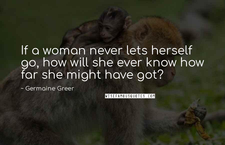 Germaine Greer Quotes: If a woman never lets herself go, how will she ever know how far she might have got?
