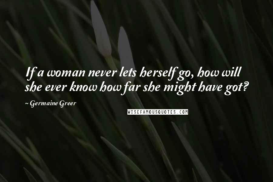 Germaine Greer Quotes: If a woman never lets herself go, how will she ever know how far she might have got?