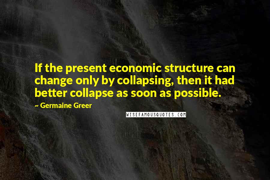 Germaine Greer Quotes: If the present economic structure can change only by collapsing, then it had better collapse as soon as possible.