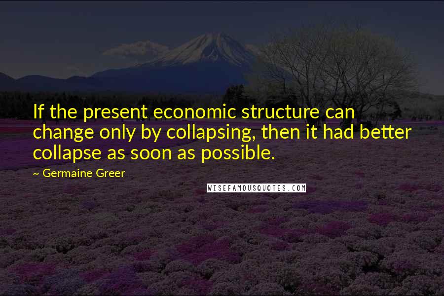 Germaine Greer Quotes: If the present economic structure can change only by collapsing, then it had better collapse as soon as possible.