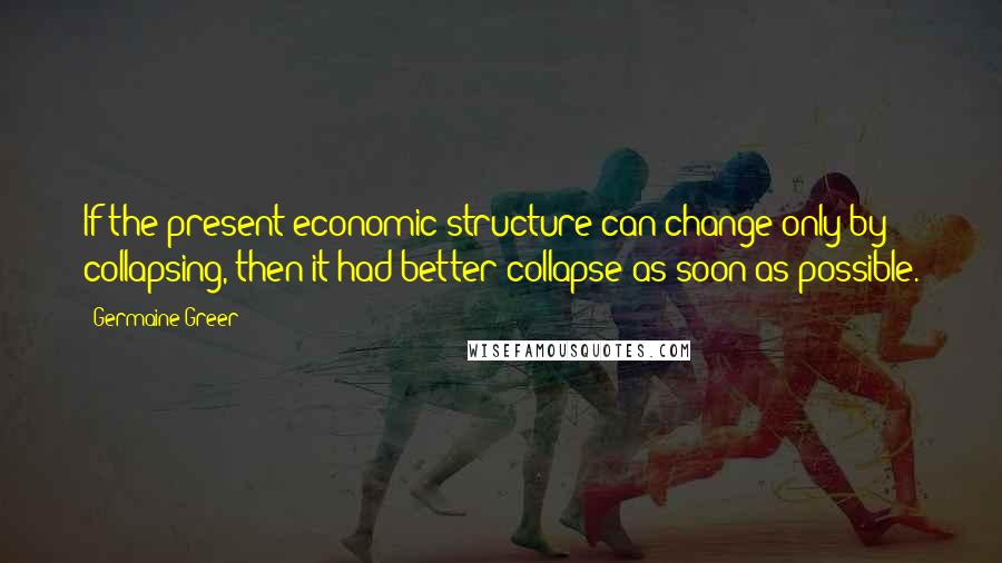 Germaine Greer Quotes: If the present economic structure can change only by collapsing, then it had better collapse as soon as possible.
