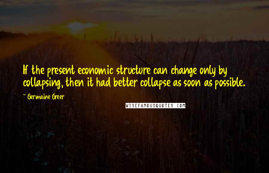 Germaine Greer Quotes: If the present economic structure can change only by collapsing, then it had better collapse as soon as possible.