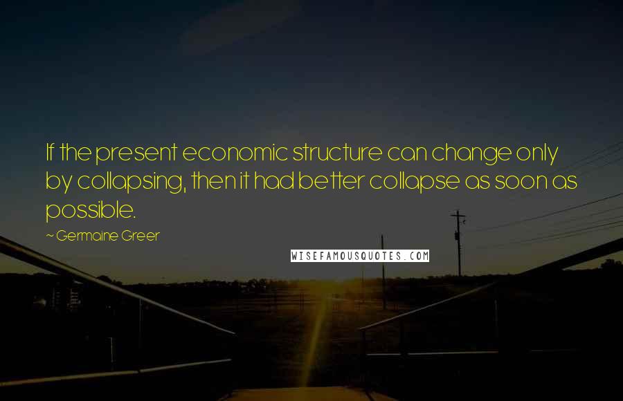 Germaine Greer Quotes: If the present economic structure can change only by collapsing, then it had better collapse as soon as possible.