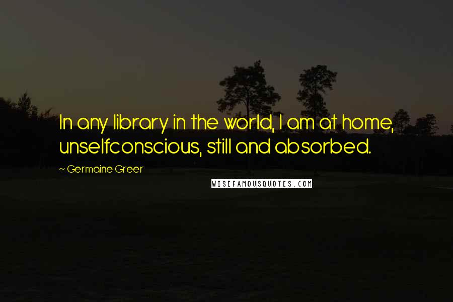 Germaine Greer Quotes: In any library in the world, I am at home, unselfconscious, still and absorbed.