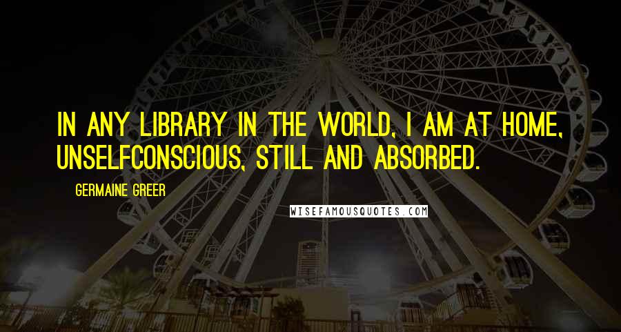 Germaine Greer Quotes: In any library in the world, I am at home, unselfconscious, still and absorbed.