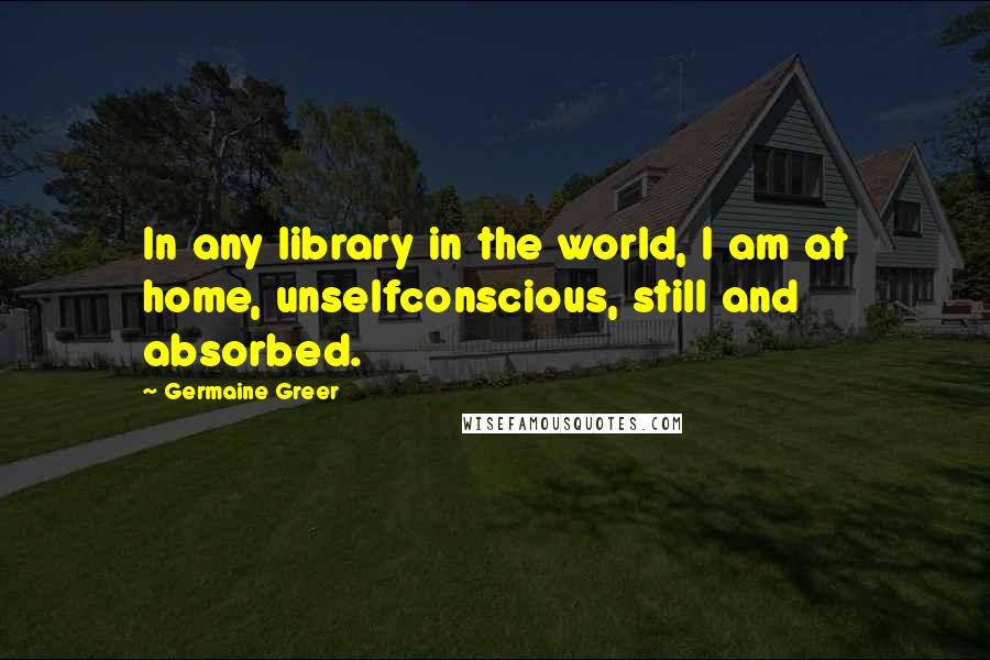 Germaine Greer Quotes: In any library in the world, I am at home, unselfconscious, still and absorbed.