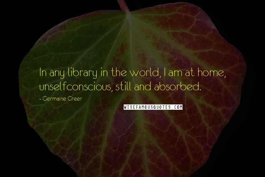 Germaine Greer Quotes: In any library in the world, I am at home, unselfconscious, still and absorbed.