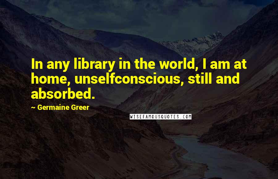 Germaine Greer Quotes: In any library in the world, I am at home, unselfconscious, still and absorbed.