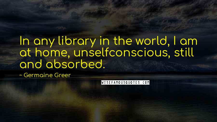 Germaine Greer Quotes: In any library in the world, I am at home, unselfconscious, still and absorbed.