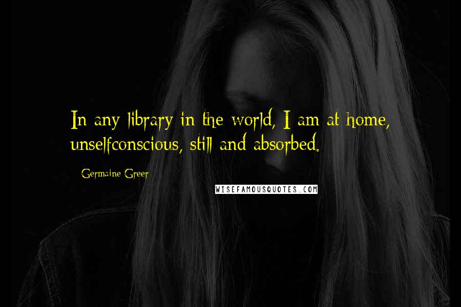 Germaine Greer Quotes: In any library in the world, I am at home, unselfconscious, still and absorbed.