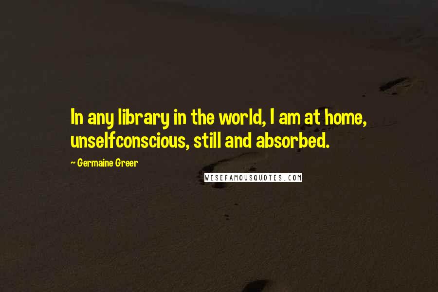 Germaine Greer Quotes: In any library in the world, I am at home, unselfconscious, still and absorbed.