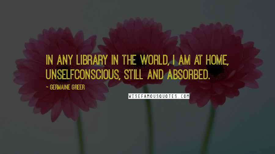 Germaine Greer Quotes: In any library in the world, I am at home, unselfconscious, still and absorbed.