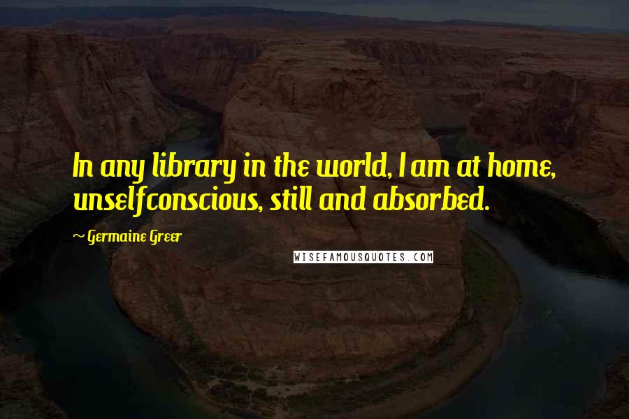Germaine Greer Quotes: In any library in the world, I am at home, unselfconscious, still and absorbed.