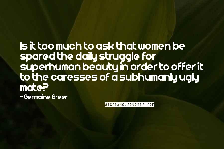 Germaine Greer Quotes: Is it too much to ask that women be spared the daily struggle for superhuman beauty in order to offer it to the caresses of a subhumanly ugly mate?