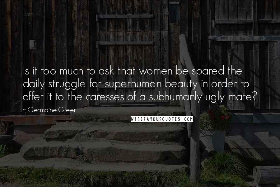 Germaine Greer Quotes: Is it too much to ask that women be spared the daily struggle for superhuman beauty in order to offer it to the caresses of a subhumanly ugly mate?