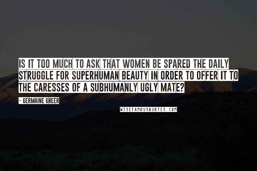 Germaine Greer Quotes: Is it too much to ask that women be spared the daily struggle for superhuman beauty in order to offer it to the caresses of a subhumanly ugly mate?