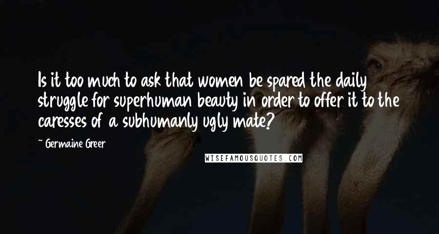 Germaine Greer Quotes: Is it too much to ask that women be spared the daily struggle for superhuman beauty in order to offer it to the caresses of a subhumanly ugly mate?