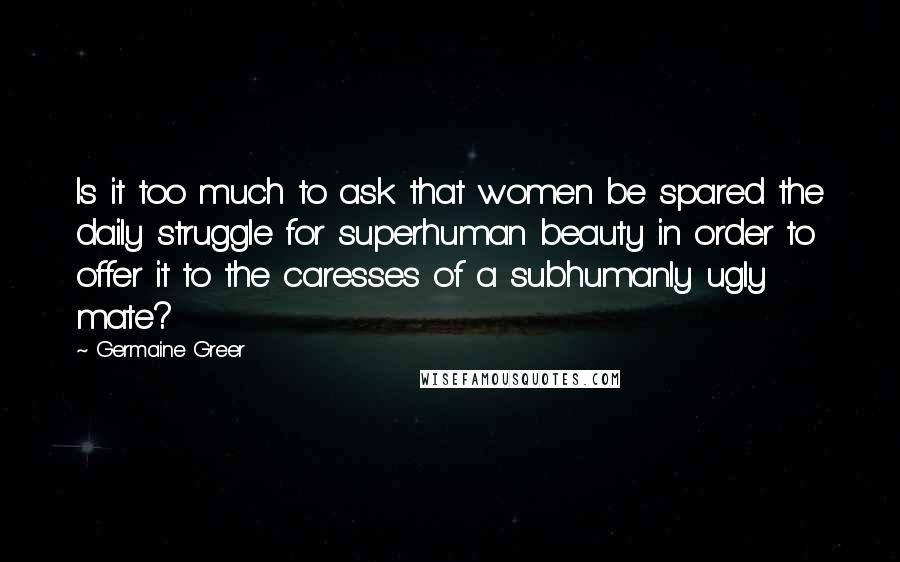 Germaine Greer Quotes: Is it too much to ask that women be spared the daily struggle for superhuman beauty in order to offer it to the caresses of a subhumanly ugly mate?