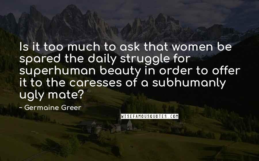 Germaine Greer Quotes: Is it too much to ask that women be spared the daily struggle for superhuman beauty in order to offer it to the caresses of a subhumanly ugly mate?