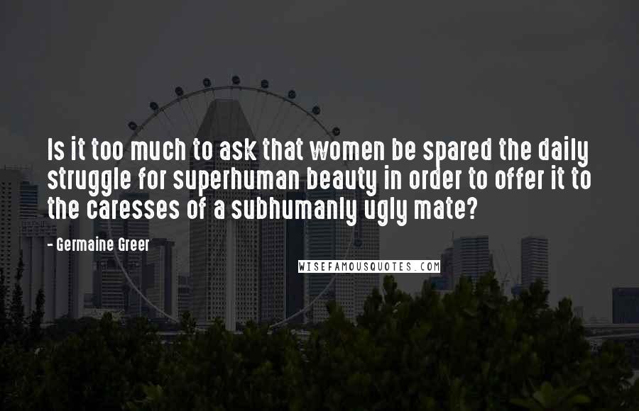 Germaine Greer Quotes: Is it too much to ask that women be spared the daily struggle for superhuman beauty in order to offer it to the caresses of a subhumanly ugly mate?