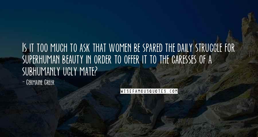 Germaine Greer Quotes: Is it too much to ask that women be spared the daily struggle for superhuman beauty in order to offer it to the caresses of a subhumanly ugly mate?