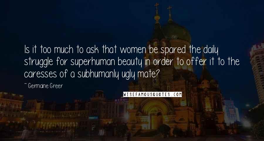 Germaine Greer Quotes: Is it too much to ask that women be spared the daily struggle for superhuman beauty in order to offer it to the caresses of a subhumanly ugly mate?