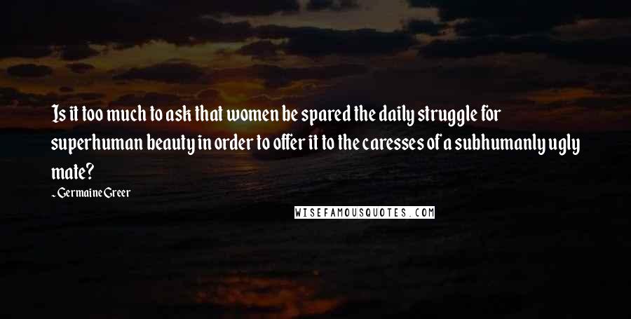 Germaine Greer Quotes: Is it too much to ask that women be spared the daily struggle for superhuman beauty in order to offer it to the caresses of a subhumanly ugly mate?