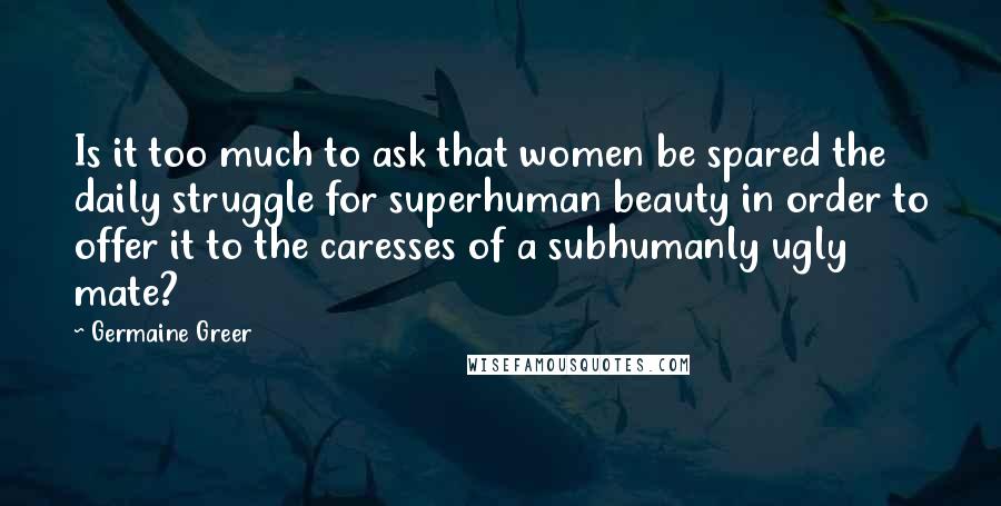 Germaine Greer Quotes: Is it too much to ask that women be spared the daily struggle for superhuman beauty in order to offer it to the caresses of a subhumanly ugly mate?