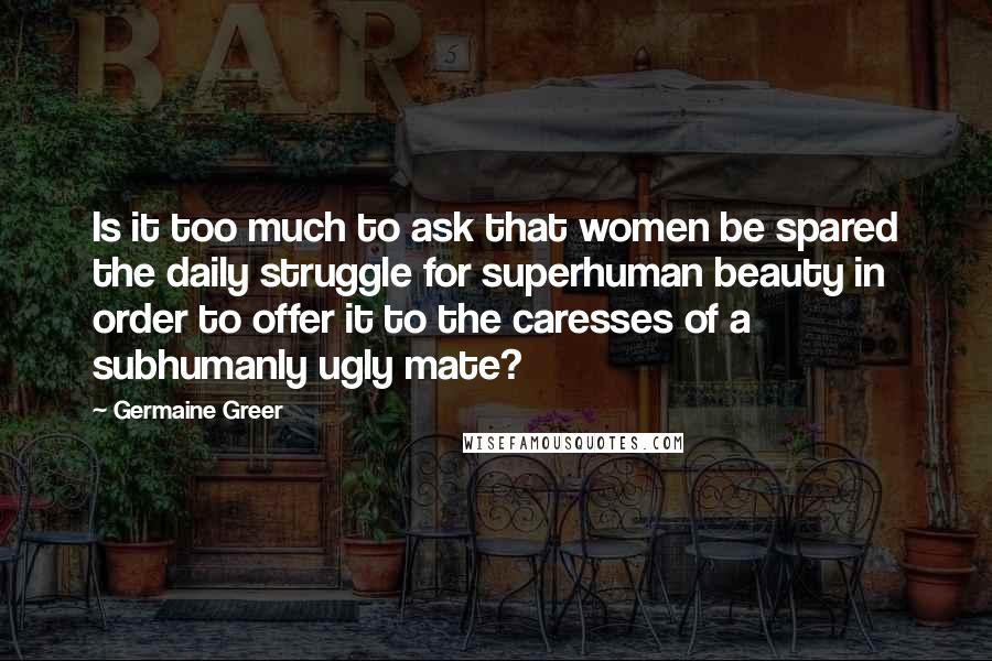 Germaine Greer Quotes: Is it too much to ask that women be spared the daily struggle for superhuman beauty in order to offer it to the caresses of a subhumanly ugly mate?