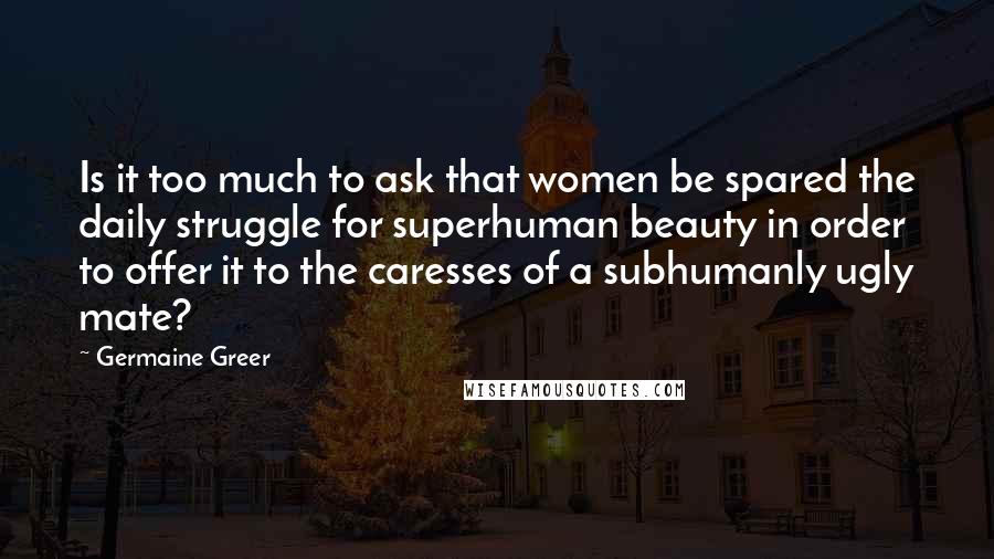 Germaine Greer Quotes: Is it too much to ask that women be spared the daily struggle for superhuman beauty in order to offer it to the caresses of a subhumanly ugly mate?