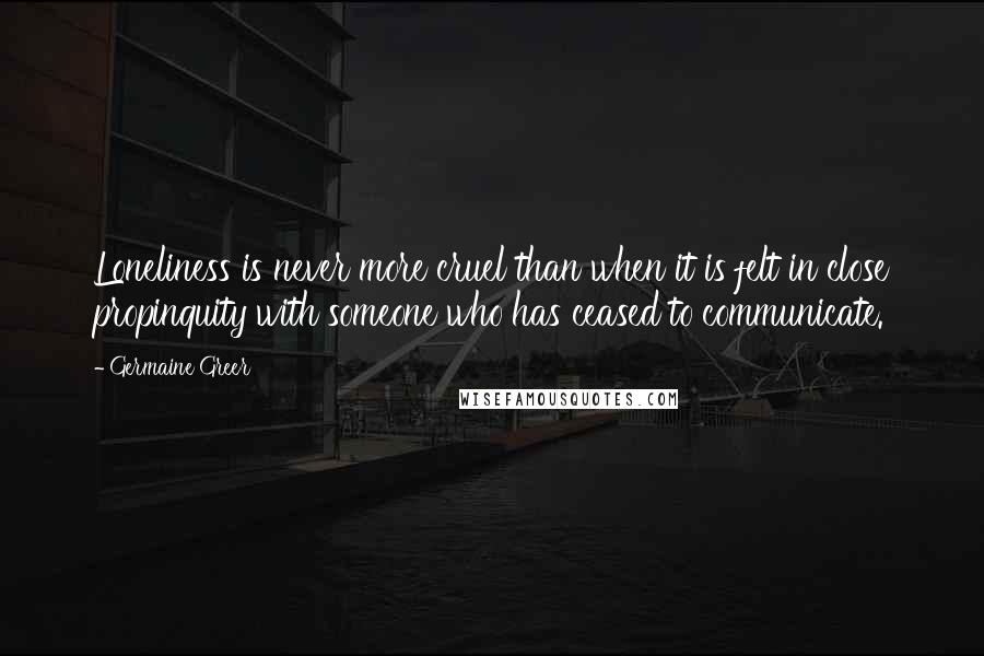 Germaine Greer Quotes: Loneliness is never more cruel than when it is felt in close propinquity with someone who has ceased to communicate.