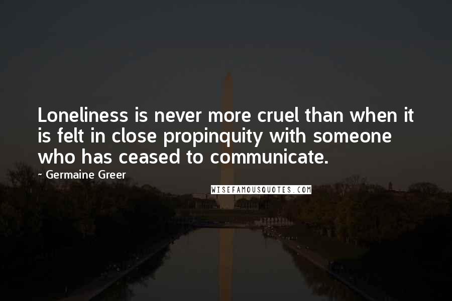 Germaine Greer Quotes: Loneliness is never more cruel than when it is felt in close propinquity with someone who has ceased to communicate.
