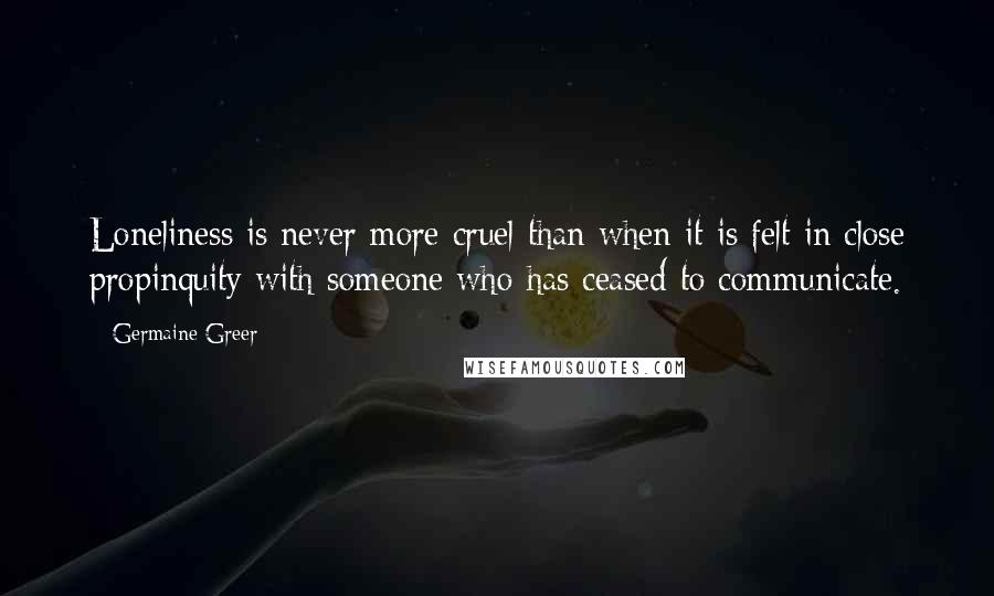 Germaine Greer Quotes: Loneliness is never more cruel than when it is felt in close propinquity with someone who has ceased to communicate.