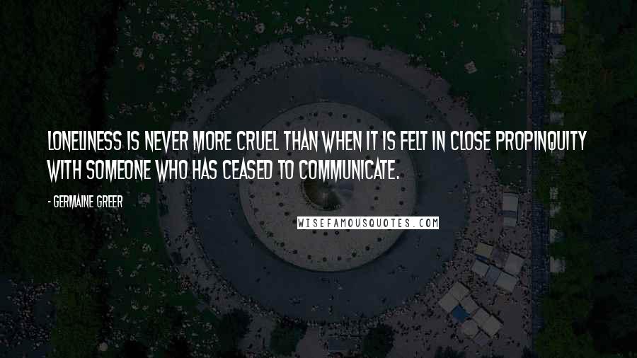 Germaine Greer Quotes: Loneliness is never more cruel than when it is felt in close propinquity with someone who has ceased to communicate.