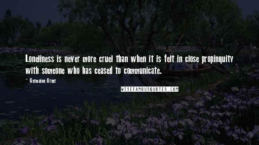 Germaine Greer Quotes: Loneliness is never more cruel than when it is felt in close propinquity with someone who has ceased to communicate.