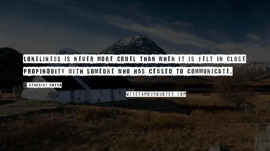 Germaine Greer Quotes: Loneliness is never more cruel than when it is felt in close propinquity with someone who has ceased to communicate.