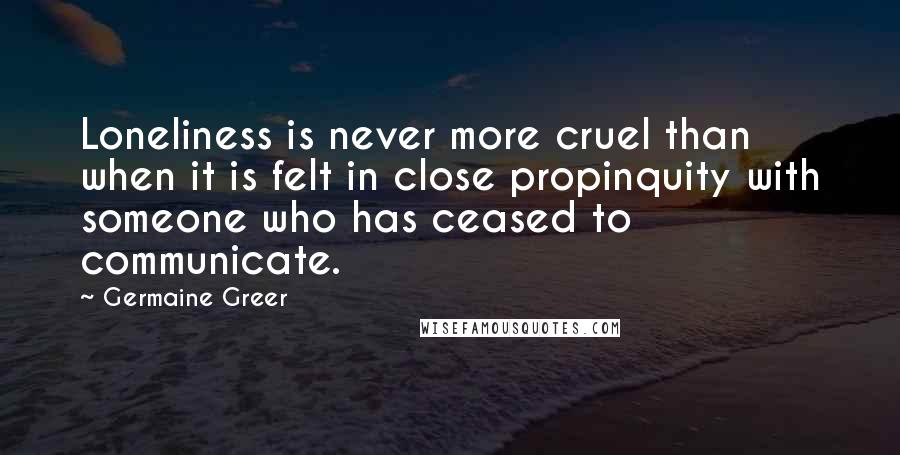 Germaine Greer Quotes: Loneliness is never more cruel than when it is felt in close propinquity with someone who has ceased to communicate.