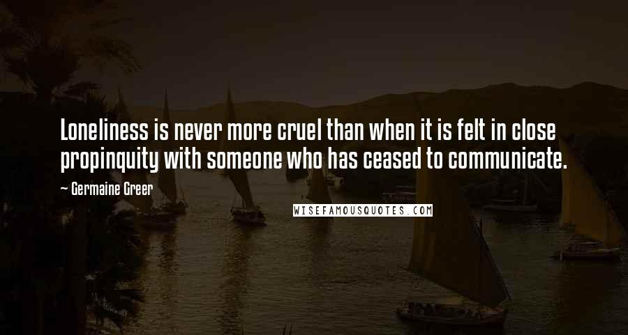 Germaine Greer Quotes: Loneliness is never more cruel than when it is felt in close propinquity with someone who has ceased to communicate.