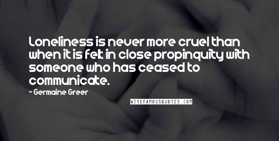 Germaine Greer Quotes: Loneliness is never more cruel than when it is felt in close propinquity with someone who has ceased to communicate.
