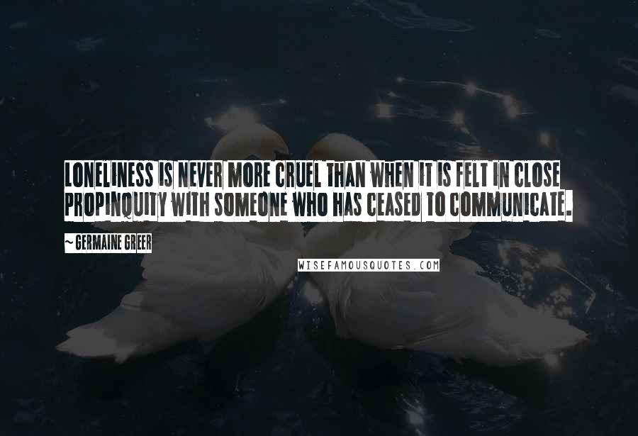 Germaine Greer Quotes: Loneliness is never more cruel than when it is felt in close propinquity with someone who has ceased to communicate.