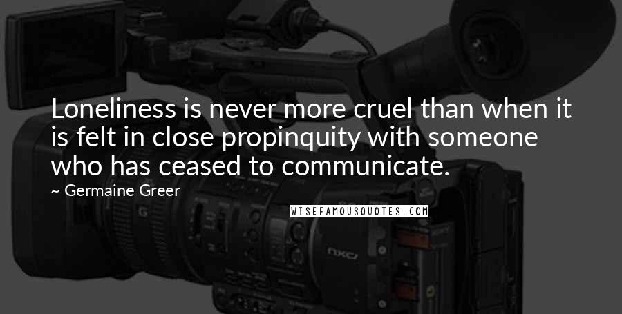 Germaine Greer Quotes: Loneliness is never more cruel than when it is felt in close propinquity with someone who has ceased to communicate.