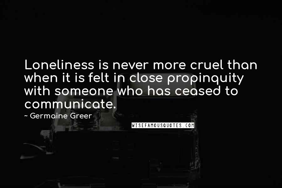 Germaine Greer Quotes: Loneliness is never more cruel than when it is felt in close propinquity with someone who has ceased to communicate.