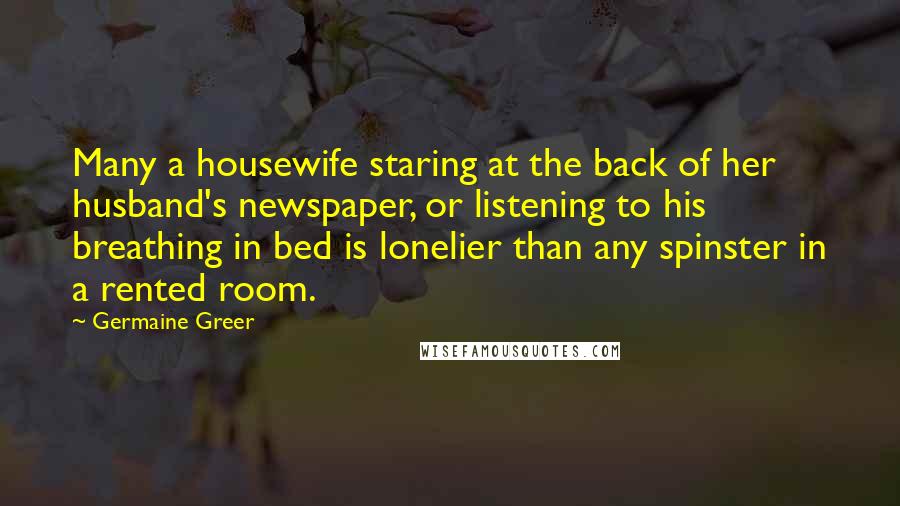 Germaine Greer Quotes: Many a housewife staring at the back of her husband's newspaper, or listening to his breathing in bed is lonelier than any spinster in a rented room.