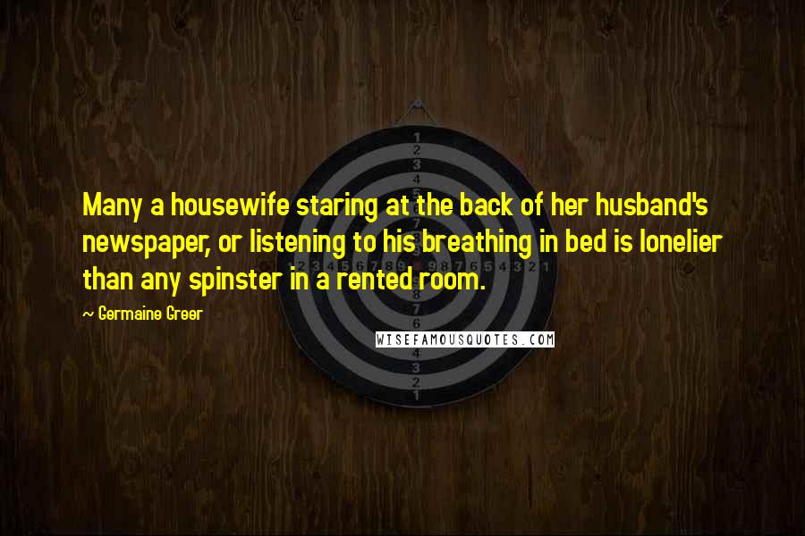 Germaine Greer Quotes: Many a housewife staring at the back of her husband's newspaper, or listening to his breathing in bed is lonelier than any spinster in a rented room.