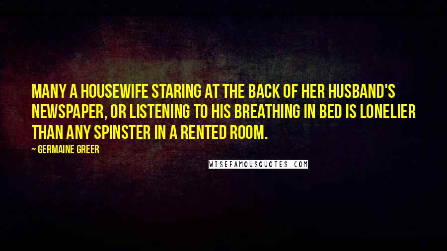 Germaine Greer Quotes: Many a housewife staring at the back of her husband's newspaper, or listening to his breathing in bed is lonelier than any spinster in a rented room.